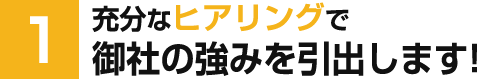 充分なヒアリングで御社の強みを引出します！