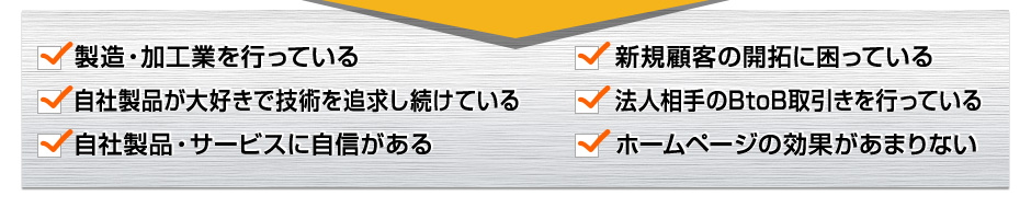 製造・加工業を行っている。新規顧客の開拓に困っている。自社製品が大好きで技術を追求し続けている。法人相手のBtoB取引きを行っている。自社製品・サービスに自信がある。ホームページの効果があまりない。