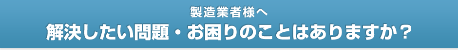 【製造業者様へ】解決したい問題・お困りのことはありますか？